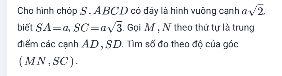 Cho hình chóp S . ABCD có đáy là hình vuông cạnh asqrt(2), 
biết SA=a, SC=asqrt(3). Gọi M , N theo thứ tự là trung 
điểm các cạnh AD , SD. Tìm số đo theo độ của góc 
( MN, SC) .