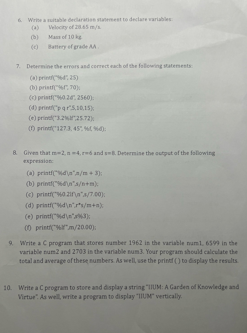 Write a suitable declaration statement to declare variables: 
(a) Velocity of 28.65 m/s. 
(b) Mass of 10 kg. 
(c) Battery of grade AA . 
7. Determine the errors and correct each of the following statements: 
(a) printf (''% d'',25)
(b) printf( (''0/_0f'',70); 
(c) printf (''% 0.2d'',2560); 
(d) print (''pqr'',5,10,15); 
(e) printf (''3.2% lf'',25.72); 
(f) printf( (''127.3,45'', % f,% d)
8. Given that m=2, n=4, r=6 and s=8. Determine the output of the following 
expression: 
(a) printf (''% d)n'', n/m+3)
(b) printf( (''% d)n'',s/n+m)
(c) printf (''% 0.2lf)n'',s/7.00); 
(d) printf( (''% d)n'', r''s/m+n); 
(e) printf (''% d)n'',s% 3); 
(f) printf('' % lf'', m/20.00)
9. Write a C program that stores number 1962 in the variable num1, 6599 in the 
variable num2 and 2703 in the variable num3. Your program should calculate the 
total and average of these numbers. As well, use the printf ( ) to display the results. 
10. Write a C program to store and display a string “IIUM: A Garden of Knowledge and 
Virtue”. As well, write a program to display “IIUM” vertically.