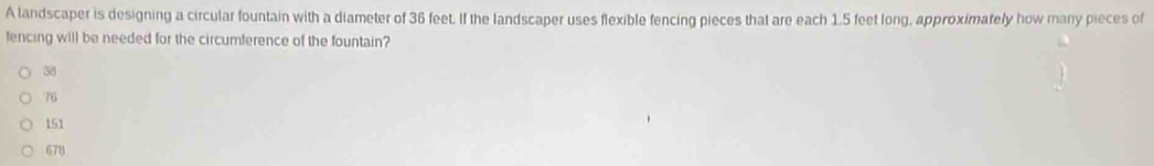 A landscaper is designing a circular fountain with a diameter of 36 feet. If the landscaper uses flexible fencing pieces that are each 1.5 feet long, approximately how many pieces of
fencing will be needed for the circumference of the fountain?
38
76
151
678