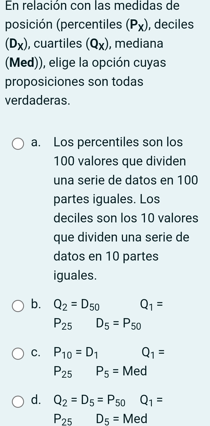 En relación con las medidas de
posición (percentiles (P_X) , deciles
(D_X) , cuartiles (Q_X) , mediana
(Med)), elige la opción cuyas
proposiciones son todas
verdaderas.
a. Los percentiles son los
100 valores que dividen
una serie de datos en 100
partes iguales. Los
deciles son los 10 valores
que dividen una serie de
datos en 10 partes
iguales.
b. Q_2=D_50 Q_1=
P_25 D_5=P_50
C. P_10=D_1 Q_1=
P_25 P_5=Med
d. Q_2=D_5=P_50 Q_1=
P_25 D_5= Med