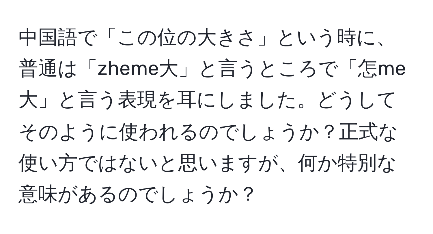 中国語で「この位の大きさ」という時に、普通は「zheme大」と言うところで「怎me大」と言う表現を耳にしました。どうしてそのように使われるのでしょうか？正式な使い方ではないと思いますが、何か特別な意味があるのでしょうか？