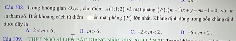 sqrt(03)
Câu 108. Trong không gian Oxyz , cho điểm A(1;1;2) và mặt phẳng (P):(m-1)x+y+mz-1=0 , với m
là tham số. Biết khoảng cách từ điểm *ến mặt phẳng (P) lớn nhất. Khẳng định đúng trong bốn khẳng định
dưới đây là
A. 2 . B. m>6. C: -2 . D. -6 . 
Câu 109 (THPT Ngô Sĩ Liên Bác Giang năm 2018 2019 làn 91) 1