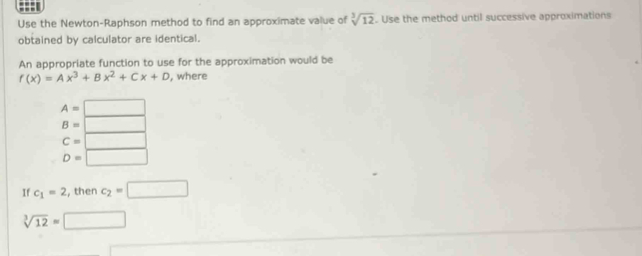 Use the Newton-Raphson method to find an approximate value of sqrt[3](12). Use the method until successive approximations
obtained by calculator are identical.
An appropriate function to use for the approximation would be
f(x)=Ax^3+Bx^2+Cx+D , where
A=□
B=□
C=□
D=□
If c_1=2 , then c_2=□
sqrt[3](12)approx □ 
overline 2* 2 □ 