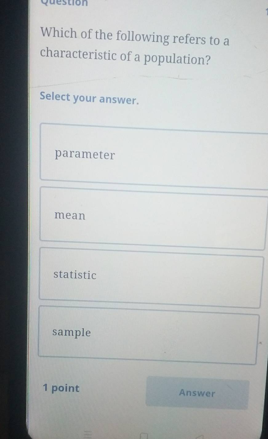 Question
Which of the following refers to a
characteristic of a population?
Select your answer.
parameter
mean
statistic
sample
1 point Answer
=