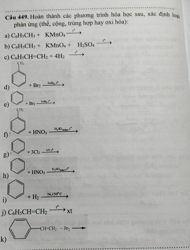 Hoàn thành các phương trình hóa học sau, xác định loại 
phản ứng (thế, cộng, trùng hợp hay oxi hóa): 
a) C_6H_5CH_3+KMnO_4xrightarrow t°
b) C_6H_5CH_3+KMnO_4+H_2SO_4xrightarrow t°
c) C_6H_5CH=CH_2+4H_2xrightarrow t°
d) beginarrayr 9, □ +Bnfrac 6B=B, endarray
e) bigcirc _+Br_2xrightarrow r_2B_1to 
 H_3 
f) ' bigcirc +HNO_3xrightarrow H_2SO_3.11°
g) bigcirc _+3Cl_2xrightarrow W
h) bigcirc _+HNO_3xrightarrow H_2SO_4⊥ 
i) bigcirc _+H_2xrightarrow _1150°C 
j) C_6H_5CH=CH_2xrightarrow t°xt
overline ->CH=CH_2-Br_2 to 
k)