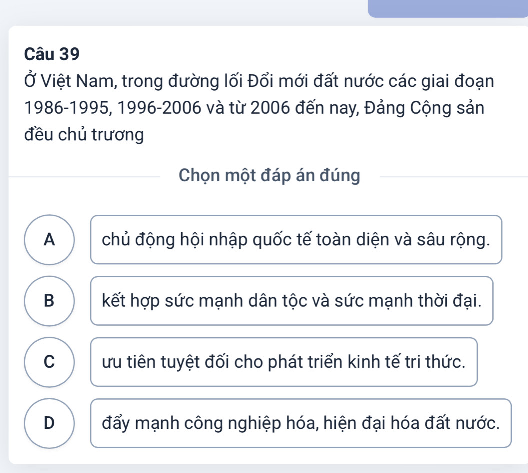 Ở Việt Nam, trong đường lối Đổi mới đất nước các giai đoạn
1986- 1995, 1996-2006 và từ 2006 đến nay, Đảng Cộng sản
đều chủ trương
Chọn một đáp án đúng
A chủ động hội nhập quốc tế toàn diện và sâu rộng.
B kết hợp sức mạnh dân tộc và sức mạnh thời đại.
C ưu tiên tuyệt đối cho phát triển kinh tế tri thức.
D đẩy mạnh công nghiệp hóa, hiện đại hóa đất nước.