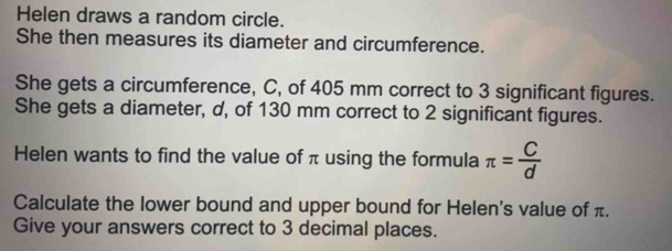 Helen draws a random circle. 
She then measures its diameter and circumference. 
She gets a circumference, C, of 405 mm correct to 3 significant figures. 
She gets a diameter, d, of 130 mm correct to 2 significant figures. 
Helen wants to find the value of π using the formula π = C/d 
Calculate the lower bound and upper bound for Helen's value of π. 
Give your answers correct to 3 decimal places.