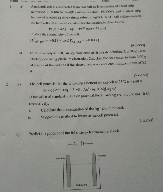 Name : _Class:
1. a) A galvanic cell is constructed from two half-cells consisting of a lead strip
immersed in 0.100 M lead(II) nitrate solution, Pb(NO_3)_2 and a silver strip
immersed in 0.010 M silver nitrate solution. AgNO_3. .AKCl salt bridge connects
the half-cells. The overall equation for the reaction is given below.
Pb(s)+2Ag^+(aq)to Pb^(2+)(aq)+2Ag(s)
Predict the spontaneity of the cell.
[E_Pb^(2+)|Pb^circ =-0.13V and E_Ag^+|Ag^circ =+0.80V]
[4 marks]
b) In an electrolytic cell, an aqueous copper(II) nitrate solution, Cu(NO_3) 1 was
electrolysed using platinum electrodes. Calculate the time taken to form 3.00 g
of copper at the cathode if the electrolysis was conducted using a current of 2.5
A.
[5 marks]
2.  a) The cell potential for the following electrochemical cell at 25°C is +1.48V.
Zn(s)|Zn^(2+)(aq,1.5M)||Ag^+(aq,XM)|Ag(s)
If the value of standard reduction potential for Zn and Ag are -0.76 V and +0.80,
respectively,
i. Calculate the concentration of the Ag^+ ion in the cell.
ii. Suggest one method to increase the cell potential.
[6 marks]
b) Predict the product of the following electrochemical cell.