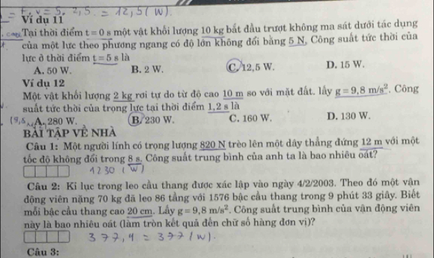 Ví dụ 11
Tại thời điểm t=0 A một vật khối lượng 10 kg bắt đầu trượt không ma sát dưới tác dụng
* của một lực theo phương ngang có độ lớn không đổi băng 5 N, Công suất tức thời của
lực ở thời điểm t=5sla
A. 50 W. B. 2 W. C. 12,5 W. D. 15 W.
Ví dụ 12
Một vật khối lượng 2 kg rơi tự do từ độ cao 10 m so với mặt đất. lấy g=9,8m/s^2 , Công
suất tức thời của trọng lực tại thời điểm 1,2 s là
(9)ξ A. 280 W. B. 230 W. C. 160 W. D. 130 W.
bài Tập Về nhà
Câu 1: Một người lính có trọng lượng 820 N trèo lên một dây thẳng đứng 12 m với một
tốc độ không đổi trong 8 s. Công suất trung bình của anh ta là bao nhiêu oát?
Câu 2: Ki lục trong leo cầu thang được xác lập vào ngày 4/2/2003. Theo đó một vận
động viên nặng 70 kg đã leo 86 tầng với 1576 bậc cầu thang trong 9 phút 33 giây. Biết
mỗi bậc cầu thang cao 20 cm. Lấy g=9,8m/s^2. Công suất trung bình của vận động viên
này là bao nhiêu oát (làm tròn kết quả đến chữ số hàng đơn vị)?
Câu 3: