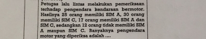 Petugas lalu lintas melakukan pemeriksaan 
terhadap pengendara kendaraan bermotor. 
Hasilnya 25 orang memiliki SIM A, 30 orang 
memiliki SIM C, 17 orang memiliki SIM A dan 
SIM C, sedangkan 12 orang tidak memiliki SIM 
A maupun SIM C. Banyaknya pengendara 
motor yang diperiksa adalah ....