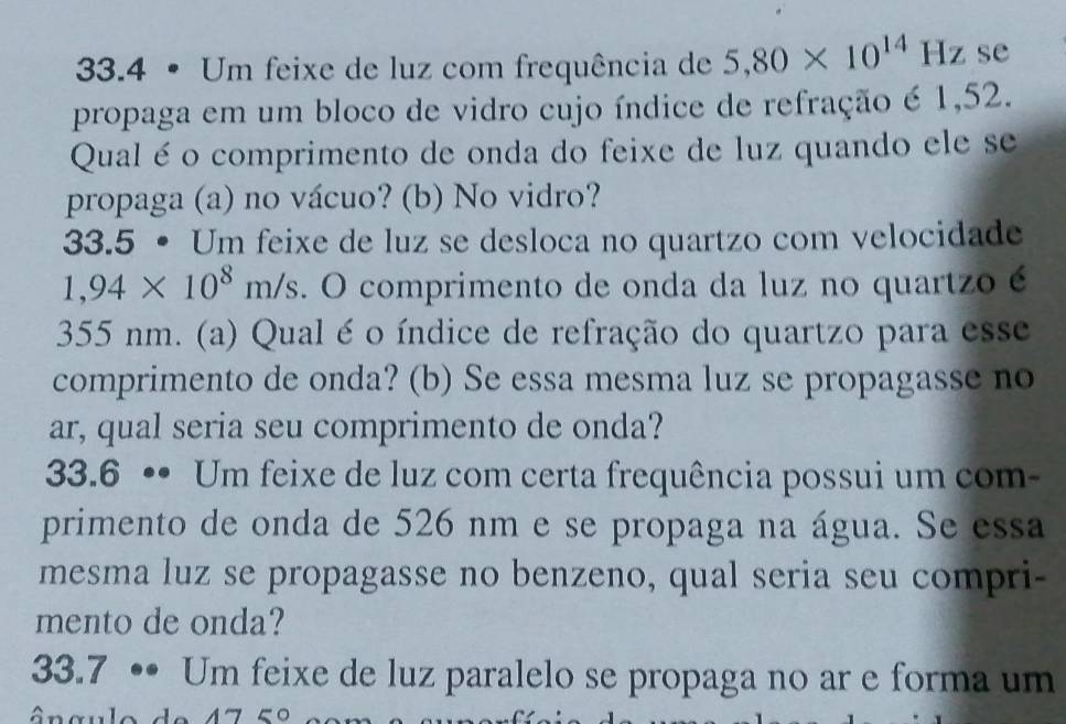 33.4 • Um feixe de luz com frequência de 5,80* 10^(14)Hz se 
propaga em um bloco de vidro cujo índice de refração é 1,52. 
Qual é o comprimento de onda do feixe de luz quando ele se 
propaga (a) no vácuo? (b) No vidro? 
33.5 • Um feixe de luz se desloca no quartzo com velocidade
1,94* 10^8m/s. O comprimento de onda da luz no quartzo é
355 nm. (a) Qual é o índice de refração do quartzo para esse 
comprimento de onda? (b) Se essa mesma luz se propagasse no 
ar, qual seria seu comprimento de onda? 
33.6 •• Um feixe de luz com certa frequência possui um com- 
primento de onda de 526 nm e se propaga na água. Se essa 
mesma luz se propagasse no benzeno, qual seria seu compri- 
mento de onda? 
33.7 •• Um feixe de luz paralelo se propaga no ar e forma um
475