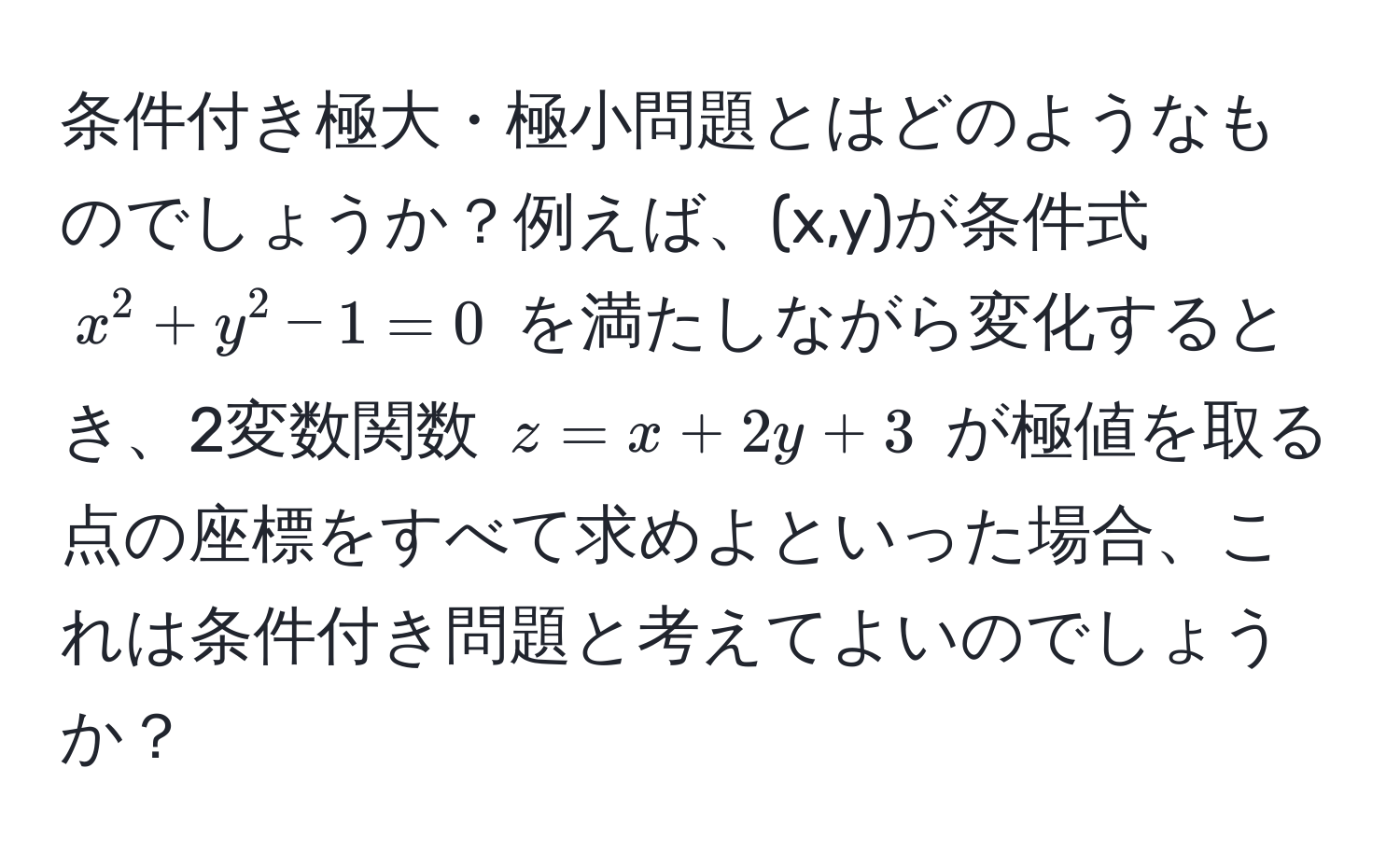 条件付き極大・極小問題とはどのようなものでしょうか？例えば、(x,y)が条件式 $x^2+y^2-1=0$ を満たしながら変化するとき、2変数関数 $z=x+2y+3$ が極値を取る点の座標をすべて求めよといった場合、これは条件付き問題と考えてよいのでしょうか？