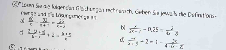 ④* Lösen Sie die folgenden Gleichungen rechnerisch. Geben Sie jeweils die Definitions- 
menge und die Lösungsmenge an. 
a)  60/x - 32/x+1 = 26/x-2 
b)  x/2x-2 -0,25= 2/4x-8 
c)  (2· (2+x))/6-x +2= (6+x)/x   (-x)/x+3 +2=1- 3x/4· (x-2) 
d) 
5 n ein m