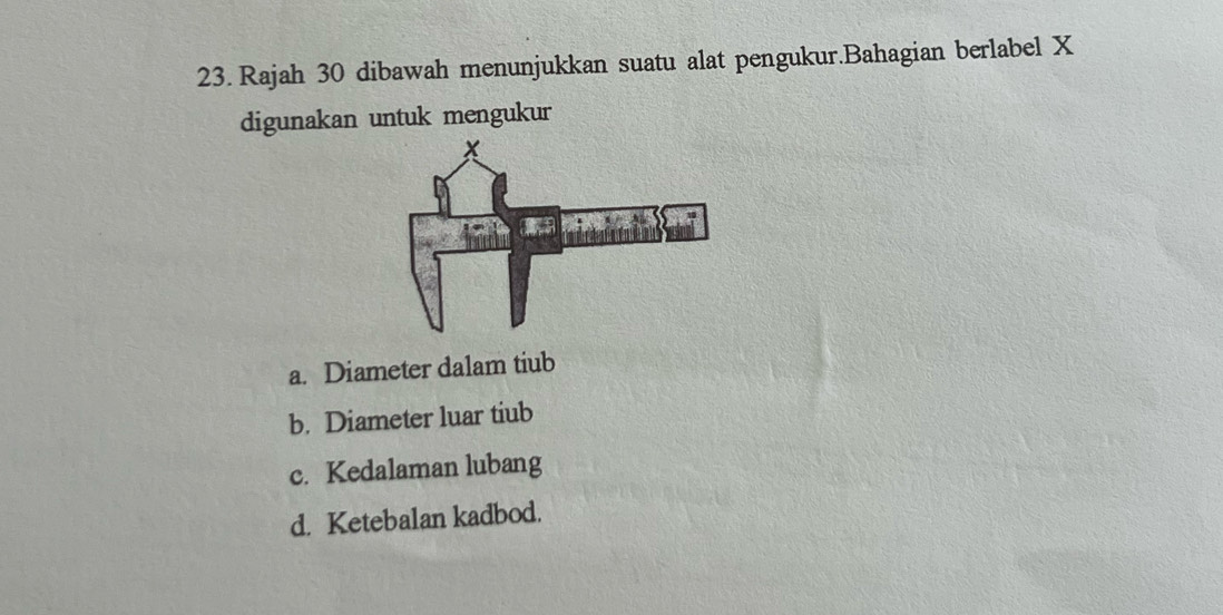 Rajah 30 dibawah menunjukkan suatu alat pengukur.Bahagian berlabel X
digunakan untuk mengukur 
a. Diameter dalam tiub 
b. Diameter luar tiub 
c. Kedalaman lubang 
d. Ketebalan kadbod.