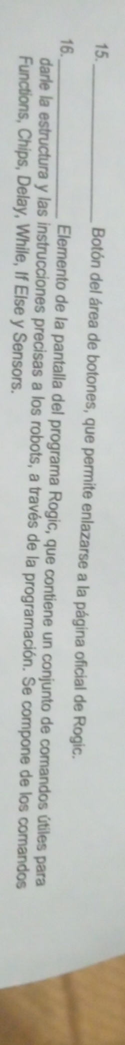 15._ 
Botón del área de botones, que permite enlazarse a la página oficial de Rogic. 
16._ Elemento de la pantalla del programa Rogic, que contiene un conjunto de comandos útiles para 
darle la estructura y las instrucciones precisas a los robots, a través de la programación. Se compone de los comandos 
Functions, Chips, Delay, While, If Else y Sensors.