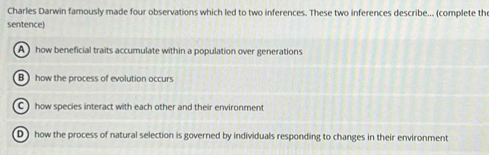 Charles Darwin famously made four observations which led to two inferences. These two inferences describe... (complete the
sentence)
A ) how beneficial traits accumulate within a population over generations
B) how the process of evolution occurs
C how species interact with each other and their environment
D) how the process of natural selection is governed by individuals responding to changes in their environment