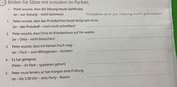 C12) Bilden Sie Sätze mit trotzdem im Perfekt. 
Peter wusste, dass die Sitzung heute stattfindet 
(er - zur Sitzung - nicht kommen) Trotzdem ist er zur Sitzung nicht gekommen. 
1. Peter wusste, dass das Protokoll bis heute fertig sein muss. 
(er - das Protokoll - noch nicht schreiben) 
_ 
2. Peter wusste, dass Oma im Krankenhaus auf ihn wartet. 
(er - Oma - nicht besuchen) 
_ 
_ 
3. Peter wusste, dass ich keinen Fisch mag. 
(er - Fisch - zum Mittagessen - kochen) 
4. Es hat geregnet. 
(Peter - im Park - spazieren gehen) 
_ 
5. Peter muss lernen, er hat morgen eine Prüfung. 
(er - bis 3.00 Uhr - eine Party - feiern) 
_