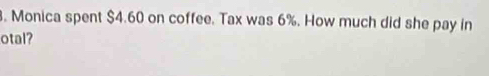 Monica spent $4.60 on coffee. Tax was 6%. How much did she pay in 
otal?