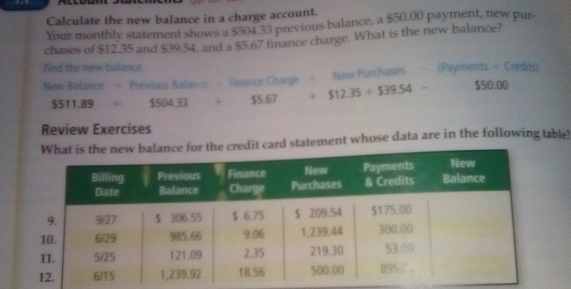 a 
Calculate the new balance in a charge account. 
Your monthly statement shows a $504.33 previous balance, a $50.00 payment, new pur- 
chases of $12.35 and $39.54, and a $5.67 finance charge. What is the new balance? 
Find the new balance. 
New Balance = Previous Balance - Finance Charge + New Purchases - (Payments + Credits)
$511.89=$504.33+$5.67+$12.35+$39.54- $50.00
Review Exercises 
edit card statement whose data are in the following table?