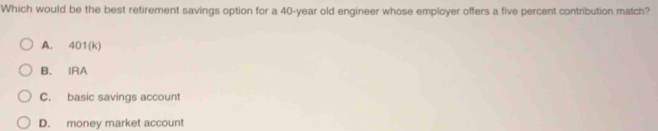 Which would be the best retirement savings option for a 40-year old engineer whose employer offers a five percent contribution match?
A. 401(k)
B. IRA
C. basic savings account
D. money market account