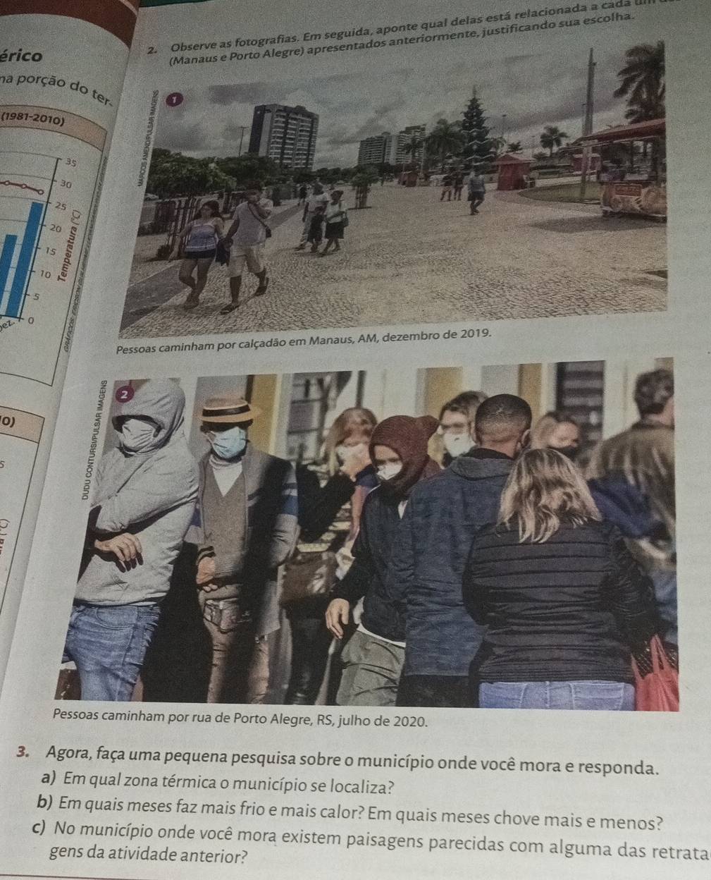 guida, aponte qual delas está relacionada a cada 
érico 
te, justificando sua escolha. 
na porção do 
(1981-2010)
35
30
25
20
1s
10
5
et 0
Pessoas caminham por calçadão em Manaus, AM, dezembro de 2019. 
0) 
ulho de 2020. 
3. Agora, faça uma pequena pesquisa sobre o município onde você mora e responda. 
a) Em qual zona térmica o município se localiza? 
b) Em quais meses faz mais frio e mais calor? Em quais meses chove mais e menos? 
c) No município onde você mora existem paisagens parecidas com alguma das retrata 
gens da atividade anterior?