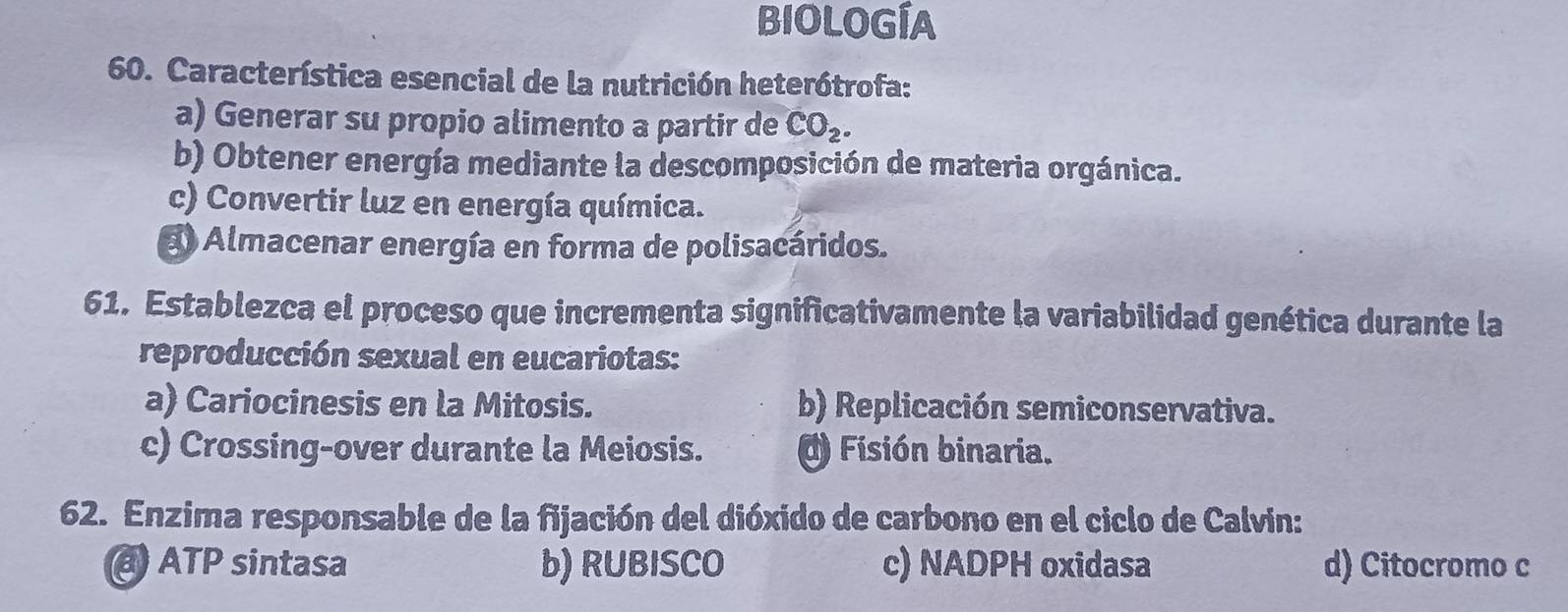 BIOLOGÍA
60. Característica esencial de la nutrición heterótrofa:
a) Generar su propio alimento a partir de CO_2.
b) Obtener energía mediante la descomposición de materia orgánica.
c) Convertir luz en energía química.
a Almacenar energía en forma de polisacáridos.
61. Establezca el proceso que incrementa significativamente la variabilidad genética durante la
reproducción sexual en eucariotas:
a) Cariocinesis en la Mitosis. b) Replicación semiconservativa.
c) Crossing-over durante la Meiosis. ( Fisión binaria.
62. Enzima responsable de la fijación del dióxido de carbono en el ciclo de Calvin:
) ATP sintasa b) RUBISCO c) NADPH oxidasa d) Citocromo c