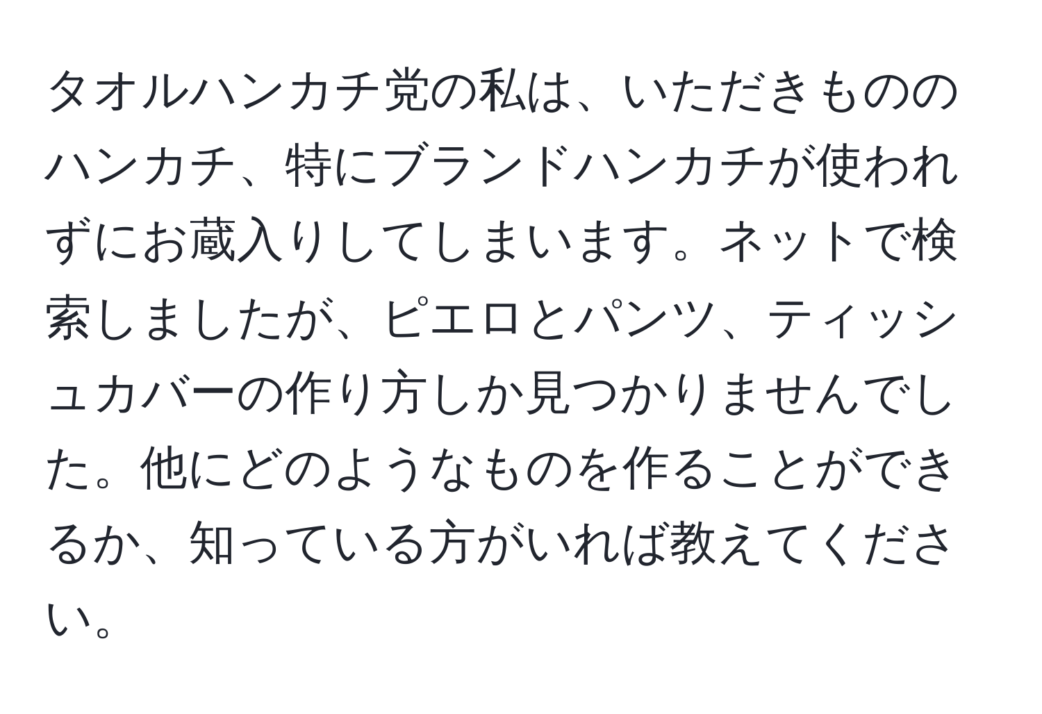 タオルハンカチ党の私は、いただきもののハンカチ、特にブランドハンカチが使われずにお蔵入りしてしまいます。ネットで検索しましたが、ピエロとパンツ、ティッシュカバーの作り方しか見つかりませんでした。他にどのようなものを作ることができるか、知っている方がいれば教えてください。