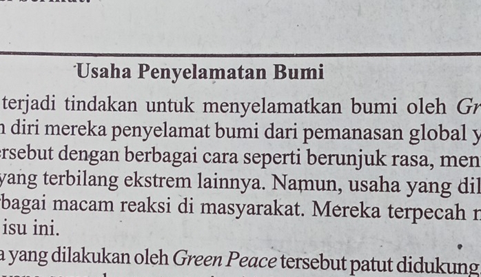 Usaha Penyelamatan Bumi 
terjadi tindakan untuk menyelamatkan bumi oleh Gr 
n diri mereka penyelamat bumi dari pemanasan global y 
ersebut dengan berbagai cara seperti berunjuk rasa, men 
yang terbilang ekstrem lainnya. Namun, usaha yang dil 
bagai macam reaksi di masyarakat. Mereka terpecah r 
isu ini. 
a yang dilakukan oleh Green Peace tersebut patut didukung