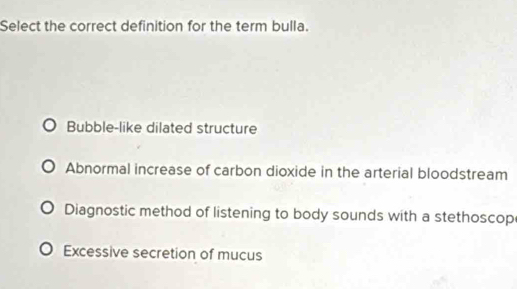 Select the correct definition for the term bulla.
Bubble-like dilated structure
Abnormal increase of carbon dioxide in the arterial bloodstream
Diagnostic method of listening to body sounds with a stethoscop
Excessive secretion of mucus