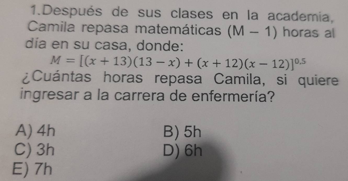 Después de sus clases en la academia,
Camila repasa matemática (M-1) horas al
día en su casa, donde:
M=[(x+13)(13-x)+(x+12)(x-12)]^0.5
¿Cuántas horas repasa Camila, si quiere
ingresar a la carrera de enfermería?
A) 4h B) 5h
C) 3h D) 6h
E) 7h