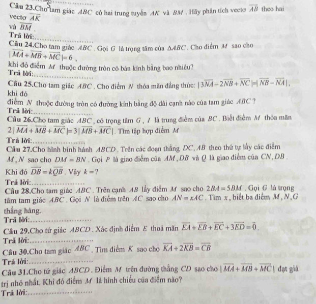 Câu 23.Cho tam giác ABC có hai trung tuyến AK và BM . Hãy phân tích vecto overline AB theo hai
vecto overline AK
và overline BM
Trã lời:
Câu 24.Cho tam giác ABC Gọi G là trọng tâm của △ ABC Cho điểm M sao cho
|vector MA+vector MB+vector MC|=6,
khi đó điểm Mỹ thuộc đường tròn có bán kính bằng bao nhiêu?
_
Trã lời:
Câu 25.Cho tam giác ABC , Cho điểm N thỏa mãn đẳng thức: |3overline NA-2overline NB+overline NC|=|overline NB-overline NA|,
khi đó
điểm N thuộc đường tròn có đường kính bằng độ dài cạnh nào của tam giác ABC ?
Trả lời:
Câu 26.Cho tam giác ABC , có trọng tâm G , / là trung điểm của BC . Biết điểm M thỏa mãn
2|vector MA+vector MB+vector MC|=3|vector MB+vector MC|.  Tìm tập hợp điễm M
Trã lời:_
_
Câu 27.Cho hình binh hành ABCD . Trên các đoạn thắng DC, AB theo thứ tự lấy các điểm
M , N sao cho DM=BN.  Gọi P là giao điểm của AM , DB và Q là giao điểm của CN, DB .
Khi đó overline DB=koverline QB. Vậy k= ?
Trả lời:_
Câu 28.Cho tam giác ABC . Trên cạnh AB lấy điểm M sao cho 2BA=5BM Gọi G là trọng
tâm tam giác ABC . Gọi N là điểm trên AC sao cho AN=xAC. Tìm x , biết ba điểm M , N, G
thắng hàng.
Trã lời:_
Câu 29.Cho tứ giác ABCD . Xác định điểm E thoả mãn overline EA+overline EB+overline EC+3overline ED=vector 0.
Trã lời:_
Câu 30.Cho tam giác ABC  Tìm điểm K sao cho overline KA+2overline KB=overline CB
Trả lời:_
Câu 31.Cho tứ giác ABCD . Điểm M trên đường thẳng CD sao cho |vector MA+vector MB+vector MC| đạt giá
trị nhỏ nhất. Khi đó điểm M là hình chiếu của điểm nào?
Trả lời:_