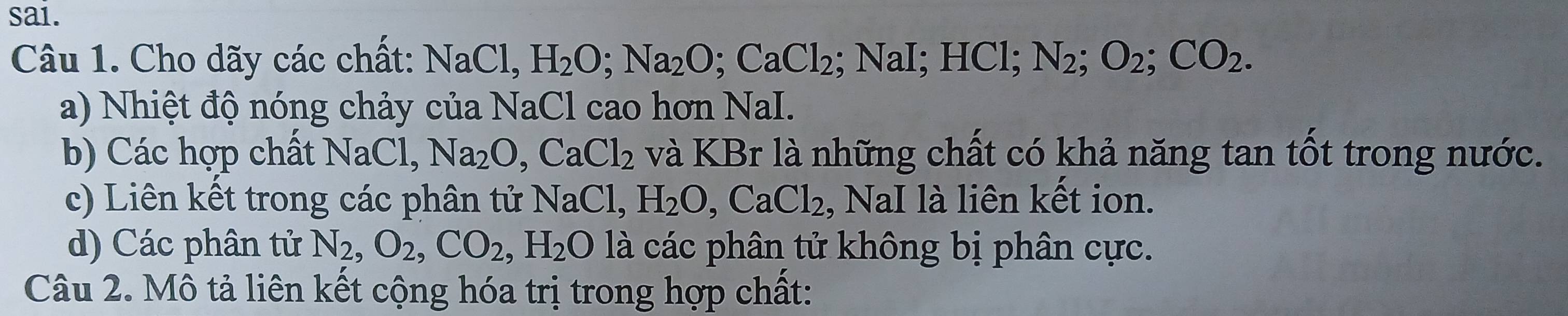 sai. 
Câu 1. Cho dãy các chất: NaCl, H_2O; Na_2O; CaCl_2; NaI; HC. N_2; O_2; CO_2. 
a) Nhiệt độ nóng chảy của NaCl cao hơn NaI. 
b) Các hợp chất NaCl, Na_2O, CaCl_2 và KBr là những chất có khả năng tan tốt trong nước. 
c) Liên kết trong các phân tử NaCl, H_2O, CaCl_2 , NaI là liên kết ion. 
d) Các phân tử N_2, O_2, CO_2, H_2O là các phân tử không bị phân cực. 
Câu 2. Mô tả liên kết cộng hóa trị trong hợp chất: