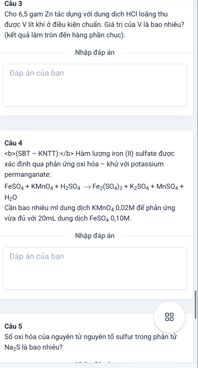 Cho 6,5 gam Zn tác dụng với dung dịch HCl loãng thu 
được V lít khí ở điều kiện chuẩn. Giá trị của V là bao nhiêu? 
(kết quả làm tròn đến hàng phần chục). 
Nhập đáp án 
Đáp án của bạn 
Câu 4
(SBT-KNTT): Hàm lượng iron (II) sulfate được 
xác định qua phản ứng oxi hóa - khử với potassium 
permanganate:
FeSO_4+KMnO_4+H_2SO_4to Fe_2(SO_4)_3+K_2SO_4+MnSO_4+
H_2O
Cần bao nhiêu ml dung dịch KMnO_4 0,02M để phản ứng 
vừa đủ với 20mL dung dịch Fe SO_40,10M. 
Nhập đáp án 
Đáp án của bạn 
□□ 
□□ 
Câu 5 
Số oxi hóa của nguyên tử nguyên tố sulfur trong phân tử
Na_2S là bao nhiêu?