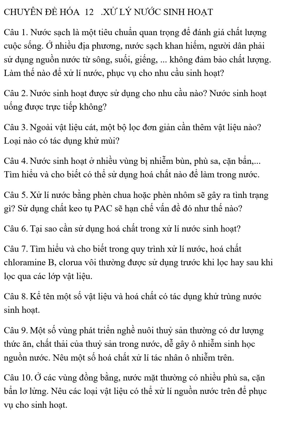 CHUYÊN ĐÊ HÓA 12 .XỨ LÝ NƯỚC SINH HOẠT
Câu 1. Nước sạch là một tiêu chuẩn quan trọng để đánh giá chất lượng
cuộc sống. Ở nhiều địa phương, nước sạch khan hiếm, người dân phải
sử dụng nguồn nước từ sông, suối, giếng, ... không đảm bảo chất lượng.
Làm thế nào để xử lí nước, phục vụ cho nhu cầu sinh hoạt?
Câu 2. Nước sinh hoạt được sử dụng cho nhu cầu nào? Nước sinh hoạt
uống được trực tiếp không?
Câu 3. Ngoài vật liệu cát, một bộ lọc đơn giản cần thêm vật liệu nào?
Loại nào có tác dụng khử mùi?
Câu 4. Nước sinh hoạt ở nhiều vùng bị nhiễm bùn, phù sa, cặn bần,...
Tìm hiểu và cho biết có thể sử dụng hoá chất nào để làm trong nước.
Câu 5. Xử lí nước bằng phèn chua hoặc phèn nhôm sẽ gây ra tình trạng
gì? Sử dụng chất keo tụ PAC sẽ hạn chế vấn đề đó như thế nào?
Câu 6. Tại sao cần sử dụng hoá chất trong xử lí nước sinh hoạt?
Câu 7. Tìm hiểu và cho biết trong quy trình xử lí nước, hoá chất
chloramine B, clorua vôi thường được sử dụng trước khi lọc hay sau khi
lọc qua các lớp vật liệu.
Câu 8. Kể tên một số vật liệu và hoá chất có tác dụng khử trùng nước
sinh hoạt.
Câu 9. Một số vùng phát triển nghề nuôi thuỷ sản thường có dư lượng
thức ăn, chất thải của thuỷ sản trong nước, dễ gây ô nhiễm sinh học
nguồn nước. Nêu một số hoá chất xử lí tác nhân ô nhiễm trên.
Câu 10. Ở các vùng đồng bằng, nước mặt thường có nhiều phù sa, cặn
bẫn lơ lửng. Nêu các loại vật liệu có thể xử lí nguồn nước trên để phục
vụ cho sinh hoạt.