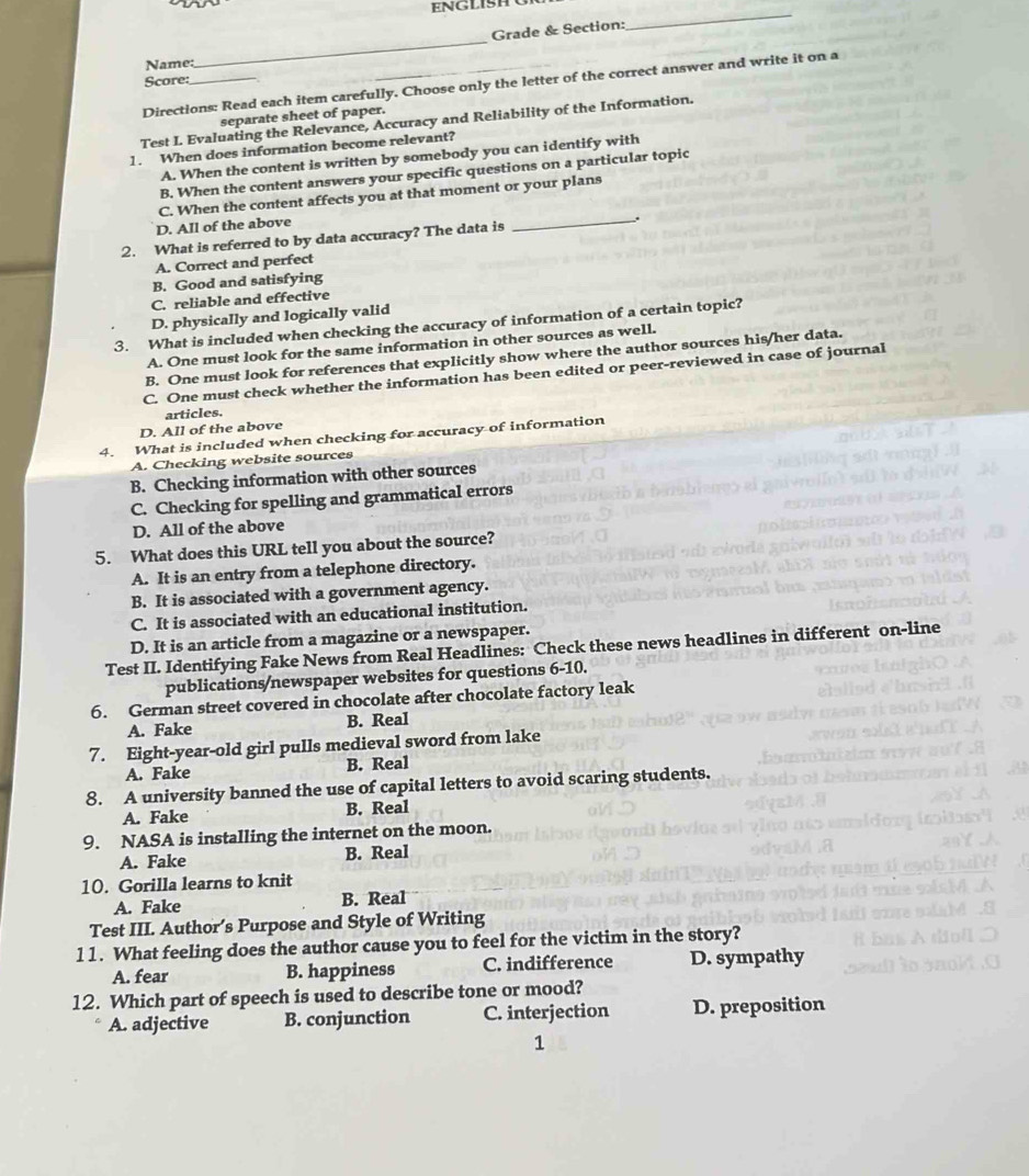 Grade & Section:
_
Name:
_
Score:
Directions: Read each item carefully. Choose only the letter of the correct answer and write it on a
separate sheet of paper.
Test I. Evaluating the Relevance, Accuracy and Reliability of the Information.
1. When does information become relevant?
A. When the content is written by somebody you can identify with
B. When the content answers your specific questions on a particular topic
C. When the content affects you at that moment or your plans
D. All of the above
2. What is referred to by data accuracy? The data is _.
A. Correct and perfect
B. Good and satisfying
C. reliable and effective
D. physically and logically valid
3. What is included when checking the accuracy of information of a certain topic?
A. One must look for the same information in other sources as well.
B. One must look for references that explicitly show where the author sources his/her data.
C. One must check whether the information has been edited or peer-reviewed in case of journal
articles.
D. All of the above
4. What is included when checking for accuracy of information
A. Checking website sources
B. Checking information with other sources
C. Checking for spelling and grammatical errors
D. All of the above
5. What does this URL tell you about the source?
A. It is an entry from a telephone directory.
B. It is associated with a government agency.
C. It is associated with an educational institution.
D. It is an article from a magazine or a newspaper.
Test II. Identifying Fake News from Real Headlines: Check these news headlines in different on-line
publications/newspaper websites for questions 6-10.
6. German street covered in chocolate after chocolate factory leak
A. Fake B. Real
7. Eight-year-old girl pulls medieval sword from lake
A. Fake B. Real
8. A university banned the use of capital letters to avoid scaring students.
A. Fake B. Real
9. NASA is installing the internet on the moon.
A. Fake B. Real
10. Gorilla learns to knit
A. Fake B. Real
Test III. Author’s Purpose and Style of Writing
11. What feeling does the author cause you to feel for the victim in the story?
A. fear B. happiness C. indifference D. sympathy
12. Which part of speech is used to describe tone or mood?
A. adjective B. conjunction C. interjection D. preposition
1