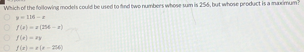 Which of the following models could be used to find two numbers whose sum is 256, but whose product is a maximum?
y=116-x
f(x)=x(256-x)
f(x)=xy
f(x)=x(x-256)