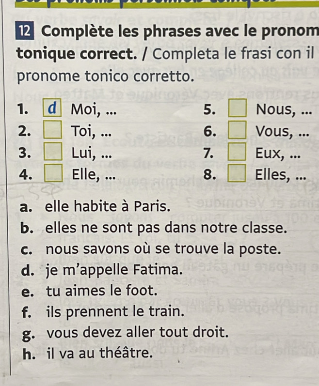 Complète les phrases avec le pronom 
tonique correct. / Completa le frasi con il 
pronome tonico corretto. 
1. d Moi, ... 5. Nous, ... 
2. Toi, ... 6. Vous, ... 
3. Lui, ... 7. Eux, ... 
4. Elle, ... 8. Elles, ... 
a. elle habite à Paris. 
b. elles ne sont pas dans notre classe. 
c. nous savons où se trouve la poste. 
d. je m’appelle Fatima. 
e. tu aimes le foot. 
f. ils prennent le train. 
g. vous devez aller tout droit. 
h. il va au théâtre.