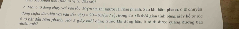 than bảo nhều met (tỉnh từ vị trí đầu xe)? 
6. Một ô tô đang chạy với vận tốc 20(m / s) thì người lái hãm phanh. Sau khi hãm phanh, ô tô chuyển 
động chậm dần đều với vận tốc v(t)=20-10t(m/s) , trong đó 7 là thời gian tính bằng giây kể từ lúc 
ô tô bắt đầu hãm phanh. Hỏi 5 giây cuối cùng trước khi dừng hằn, ô tô đi được quảng đường bao 
nhiêu mét?