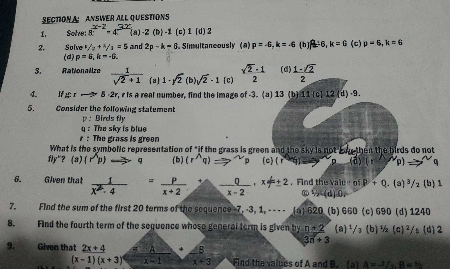 ANSWER ALL QUESTIONS
1. Solve: 8^(x-2)=4^(3x) (a) -2 (b) -1 (c) 1 (d) 2
2. Solve P/2+k/3=5 and 2p-k=6. Simultaneously (a) p=-6,k=-6 (b) 2=-6, k=6 (c) p=6,k=6
(d) p=6,k=-6.
3. Rationalize  1/sqrt(2)+1  (a) 1-sqrt(2) (b) sqrt(2)-1 (c)
 (sqrt(2)-1)/2  (d)  (1-sqrt(2))/2 
4. If g:rto 5 -2r, r is a real number, find the image of -3. (a) 13 (b) 11 (c) 12 (d) -9.
5.   , Consider the following statement
p : Birds fly
q : The sky is blue
r : The grass is green
What is the symbolic representation of “if the grass is green and the sky is not bhe then the birds do not
fly"? (a)(r^(wedge)p)Rightarrow q (b) (r^(wedge)q)Rightarrow^(sim)p (c) (r^*q) (ả) (r D to^(sim) q
p
6. Given that  1/x^2-4 = p/x+2 + 0/x-2 ,x!= ± 2. Find the value of P+Q (a)^3/ (b) 1
C 1/2(d).0.
7. Find the sum of the first 20 terms of the sequence -7, -3, 1, - - - - (a) 620 (b) 660 (c) 690 (d) 1240
8. Find the fourth term of the sequence whose general term is given by frac n+2 (a)¹/₃ (b)½ (c)^2 /s (d) 2
3n+3
9. Given that _ 2x+4 = A/x-1 + B/x+3 
(x-1)(x+3) Find the values of A and B. (a) A=^2/_3,B=^1/_2