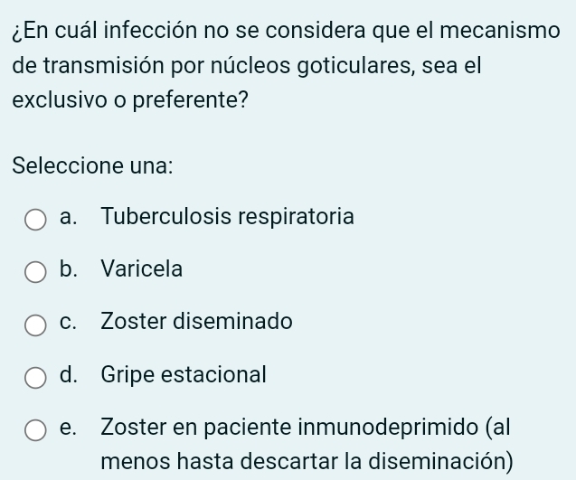 ¿En cuál infección no se considera que el mecanismo
de transmisión por núcleos goticulares, sea el
exclusivo o preferente?
Seleccione una:
a. Tuberculosis respiratoria
b. Varicela
c. Zoster diseminado
d. Gripe estacional
e. Zoster en paciente inmunodeprimido (al
menos hasta descartar la diseminación)