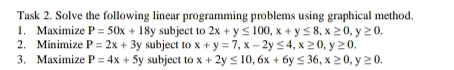 Task 2. Solve the following linear programming problems using graphical method. 
1. Maximize P=50x+18y subject to 2x+y≤ 100, x+y≤ 8, x≥ 0, y≥ 0. 
2. Minimize P=2x+3y subject to x+y=7, x-2y≤ 4, x≥ 0, y≥ 0. 
3. Maximize P=4x+5y subject to x+2y≤ 10, 6x+6y≤ 36, x≥ 0, y≥ 0.