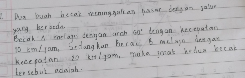 Dua buah becak meninggalkan pasar dengan Jalur 
yang berbeda. 
Becak A melaju dengan arah 60° dengan kecepatan
10 km / Jam, Sedangkan Becak B melaju dengan 
kecepatan 20 km/jam, maka jarak kedua becak 
tersebut adalah. .