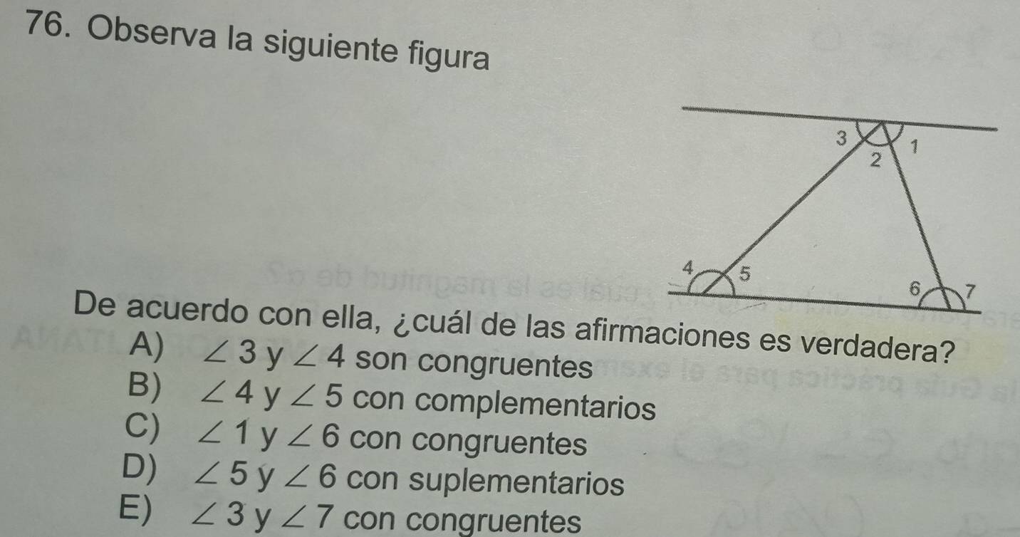 Observa la siguiente figura
De acuerdo con ella, ¿cuál de las afirmaciones es verdadera?
A) ∠ 3 y ∠ 4 son congruentes
B) ∠ 4 y ∠ 5 con complementarios
C) ∠ 1 y ∠ 6 con congruentes
D) ∠ 5 y ∠ 6 con suplementarios
E) ∠ 3 y ∠ 7 con congruentes