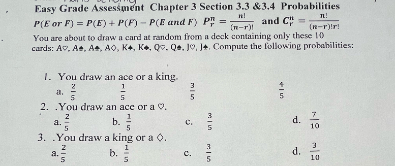 Easy Grade Assessment Chapter 3 Section 3.3 &3.4 Probabilities
P(E or F)=P(E)+P(F)-P(E and F) P_r^(n=frac n!)(n-r)! and C_r^(n=frac n!)(n-r)!r!
You are about to draw a card at random from a deck containing only these 10
cards: A♡, A♣, A♣, A◊, K♣, K♣, Q♡, Q♣, J♡, J♣. Compute the following probabilities:
1. You draw an ace or a king.
a.  2/5   1/5   3/5   4/5 
2. .You draw an ace or a ♡.
d.
a.  2/5  b.  1/5  c.  3/5   7/10 
3. .You draw a king or a ◊.
d.
a.  2/5  b.  1/5  c.  3/5   3/10 