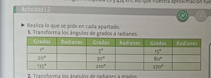 3 4/4 km. Así que nuestra aproximación fue
Actividad 1.3
Realiza lo que se pide en cada apartado.
1. Transforma los ángulos de grados a radianes.
2. Transforma los ángulos de radianes a grados.