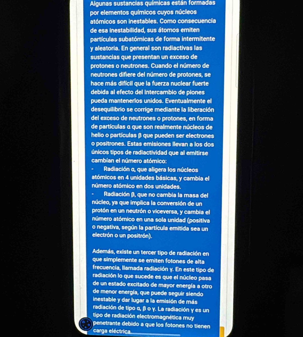 Algunas sustancias químicas están formadas
por elementos químicos cuyos núcleos
atómicos son inestables. Como consecuencia
de esa inestabilidad, sus átomos emiten
partículas subatómicas de forma intermitente
y aleatoria. En general son radiactivas las
sustancias que presentan un exceso de
protones o neutrones. Cuando el número de
neutrones difiere del número de protones, se
hace más difícil que la fuerza nuclear fuerte
debida al efecto del intercambio de piones
pueda mantenerlos unidos. Eventualmente el
desequilibrio se corrige mediante la liberación
del exceso de neutrones o protones, en forma
de partículas α que son realmente núcleos de
helio o partículas β que pueden ser electrones
o positrones. Estas emisiones Ilevan a los dos
únicos tipos de radiactividad que al emitirse
cambían el número atómico:
Radiación α, que aligera los núcleos
atómicos en 4 unidades básicas, y cambia el
número atómico en dos unidades.
. Radiación β, que no cambia la masa del
núcleo, ya que implica la conversión de un
protón en un neutrón o viceversa, y cambia el
número atómico en una sola unidad (positiva
o negativa, según la partícula emitida sea un
electrón o un positrón).
Además, existe un tercer tipo de radiación en
que simplemente se emiten fotones de alta
frecuencia, llamada radiación y. En este tipo de
radiación lo que sucede es que el núcleo pasa
de un estado excitado de mayor energía a otro
de menor energía, que puede seguir siendo
inestable y dar lugar a la emisión de más
radiación de tipo α, β ο γ. La radiación γ es un
tipo de radiación electromagnética muy
penetrante debido a que los fotones no tienen
carga eléctrica