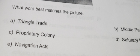 What word best matches the picture:
a)Triangle Trade
b) Middle Pa
c Proprietary Colony
d)Salutary
e) Navigation Acts