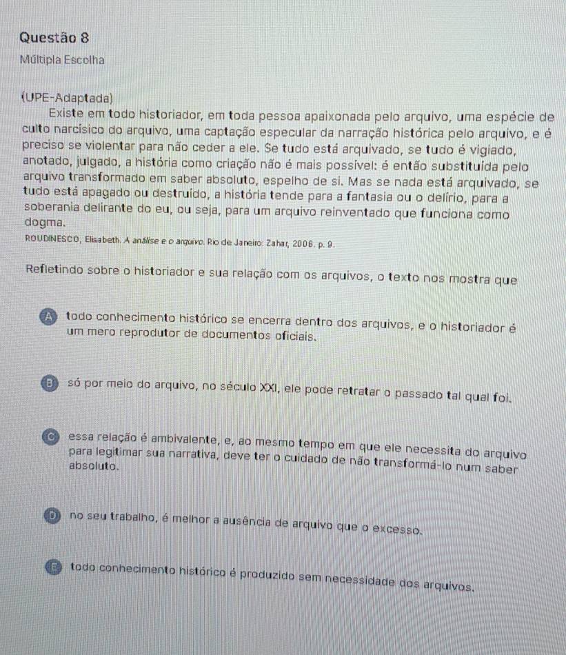 Múltipla Escolha
(UPE-Adaptada)
Existe em todo historiador, em toda pessoa apaixonada pelo arquivo, uma espécie de
culto narcísico do arquivo, uma captação especular da narração histórica pelo arquivo, e é
preciso se violentar para não ceder a ele. Se tudo está arquivado, se tudo é vigiado,
anotado, julgado, a história como criação não é mais possível: é então substituída pelo
arquivo transformado em saber absoluto, espelho de si. Mas se nada está arquivado, se
tudo está apagado ou destruído, a história tende para a fantasia ou o delírio, para a
soberania delirante do eu, ou seja, para um arquivo reinventado que funciona como
dogma.
ROUDINESCO, Elisabeth. A análise e o arquivo. Rio de Janeiro: Zahar, 2006. p. 9.
Refletindo sobre o historiador e sua relação com os arquivos, o texto nos mostra que
todo conhecimento histórico se encerra dentro dos arquivos, e o historiador é
um mero reprodutor de documentos oficiais.
só por meio do arquivo, no século XXI, ele pode retratar o passado tal qual foi.
c essa relação é ambivalente, e, ao mesmo tempo em que ele necessita do arquivo
para legitimar sua narrativa, deve ter o cuidado de não transformá-lo num saber
absoluto.
no seu trabalho, é melhor a ausência de arquivo que o excesso.
todo conhecimento histórico é produzido sem necessidade dos arquivos.