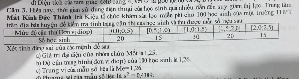 d) Diện tích của tam giác OAB bằng 4, với O là gốc lọa tộ và Ag
Câu 3. Hiện nay, thời gian sử dụng điện thoại của học sinh quá nhiều dẫn đến suy giảm thị lực. Trung tâm
Mắt Kính Đức Thành Trà Kiệu tổ chức khám sản lọc miễn phí cho 100 học sinh của một trường THPT
được mẫu số liệu sau:
Xét tính đúng sai của các mệnh đề sau:
a) Giá trị đại diện của nhóm chứa Mốt là 1,25.
b) Độ cận trung bình(đơn vị diop) của 100 học sinh là 1,26.
c) Trung vị của mẫu số liệu là Me=1,26.
d Phương sai của mẫu số liêu là s^2=0,4389.