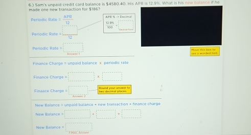 6.) Sam's unpaid credit card balance is $45B0.40. His APR is 12.9%. What is his new balance if he 
made one new transaction for $186? 
APH36to Decimis 
Periodic Rate = APR/12   (12.9% )/100 =□
rio dic Rat = □ /12 
Periodic Rate = a_(_0)^2_0^((circ) Mowe this bax to 
see a worded hist. 
Finance Charge = unpaid balance x periodic rate 
Finance Charge =□ * □
Finaace Charge = □ -frac □)bec2 to 
New Balance = unpaid ballance + new transaction + finance charge 
New Baliance □ +□
New Balance = □